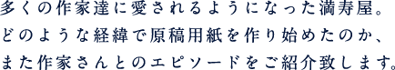 多くの作家達に愛されるようになった満寿屋。どのような経緯で原稿用紙を作り始めたのか、また作家さんとのエピソードをご紹介致します。