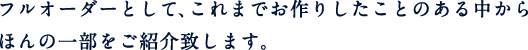 フルオーダーとして、これまでお作りしたことのある中からほんの一部をご紹介致します。