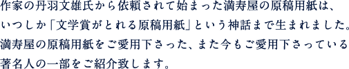 作家の丹波文雄氏から依頼されて始まった満寿屋の原稿用紙は、いつしか「文学賞がとれる原稿用紙」という神話まで生まれました。満寿屋の原稿用紙をご愛用下さった、また今もご愛用下さっている 著名人の一部をご紹介致します。