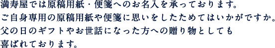 満寿屋では原稿用紙・便箋へのお名入れを承っております。ご自身専用の原稿用紙や便箋に思いをしたためてはいかがですか。父の日のギフトやお世話になった方への贈り物としても喜ばれております。