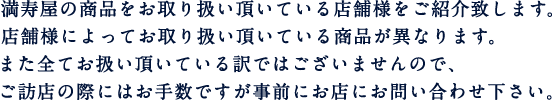 満寿屋の商品をお取り扱い頂いている店舗様をご紹介致します。店舗様によってお取り扱い頂いている商品が異なります。また全てお取り扱い頂いている訳ではございませんので、ご訪店の際にはお手数ですが事前にお店にお問い合わせ下さい。