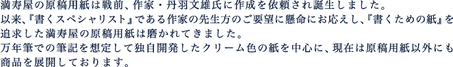 満寿屋の原稿用紙は戦前、作家・丹羽文雄氏に作成を依頼されました。以来、『書くスペシャリスト』である作家の先生方のご要望に懸命にお応えし、『書くための紙』を追求した満寿屋の原稿用紙は磨かれてきました。万年筆での筆記を想定して独自開発したクリーム色の紙を中心に、現在は原稿用紙以外にも商品を展開しております。