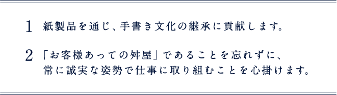 1 紙製品を通じ、手書き文化の継承に貢献します。 2 「お客様あっての舛屋」であることを忘れずに、常に誠実な姿勢で仕事に取り組むことを心掛けます。