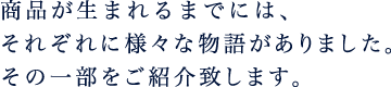 商品が生まれるまでには、それぞれに様々な物語がありました。その一部をご紹介致します。